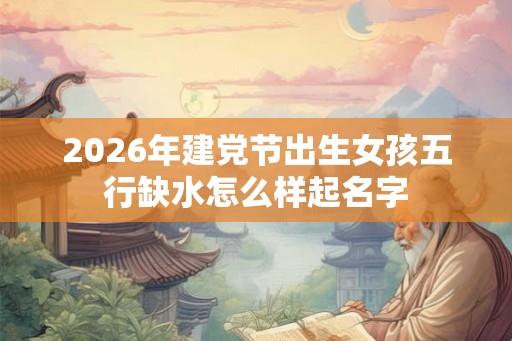 2026年建党节出生女孩五行缺水怎么样起名字