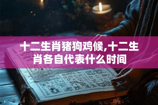 十二生肖猪狗鸡候,十二生肖各自代表什么时间