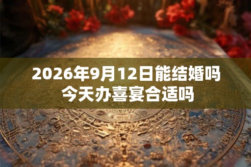 2026年9月12日能结婚吗 今天办喜宴合适吗