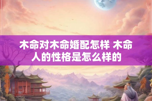 木命对木命婚配怎样 木命人的性格是怎么样的