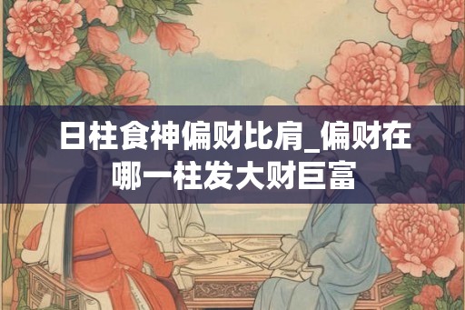 日柱食神偏财比肩_偏财在哪一柱发大财巨富 日柱食神偏财比肩_偏财在哪一柱发大财巨富