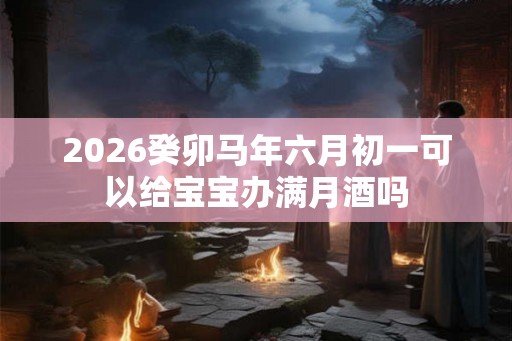 2026癸卯马年六月初一可以给宝宝办满月酒吗
