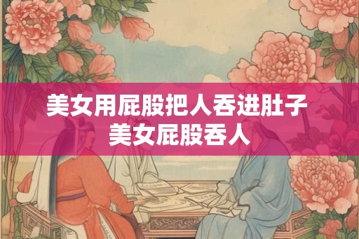 美女用屁股把人吞进肚子 美女屁股吞人 美女用屁股把人吞进肚子 美女屁股吞人