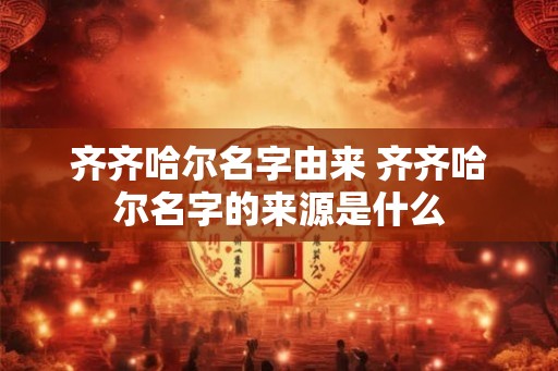 齐齐哈尔名字由来 齐齐哈尔名字的来源是什么 齐齐哈尔名字由来 齐齐哈尔名字的来源是什么