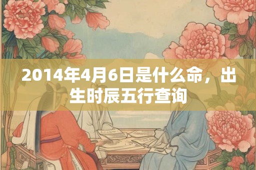 2014年4月6日是什么命,出生时辰五行查询 2014年4月6日是什么命,出生时辰五行查询