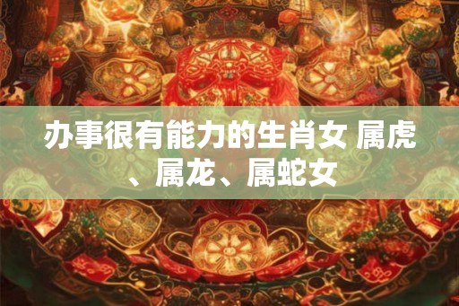 办事很有能力的生肖女 属虎、属龙、属蛇女 办事很有能力的生肖女 属虎、属龙、属蛇女