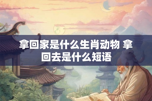 拿回家是什么生肖动物 拿回去是什么短语