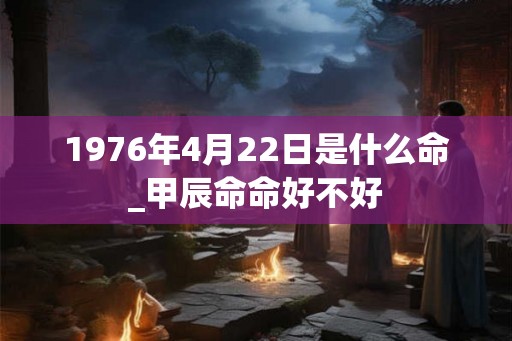 1976年4月22日是什么命_甲辰命命好不好 1976年4月22日是什么命_甲辰命命好不好