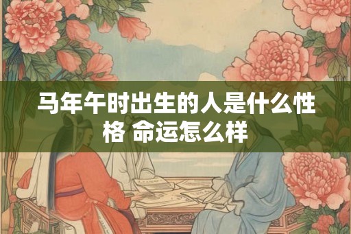 马年午时出生的人是什么性格 命运怎么样 马年午时出生的人是什么性格 命运怎么样