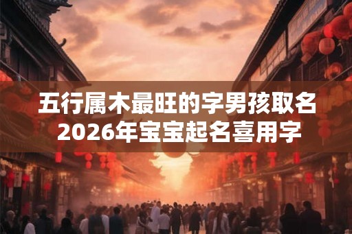 五行属木最旺的字男孩取名 2026年宝宝起名喜用字