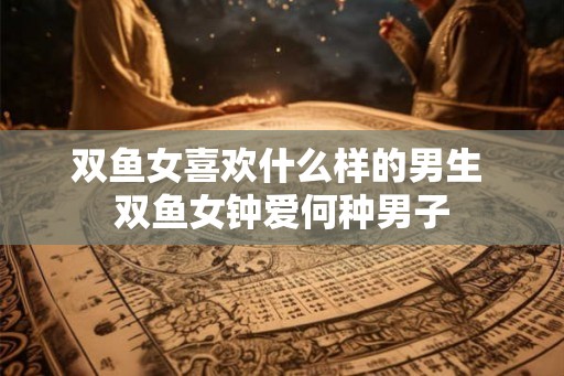 双鱼女喜欢什么样的男生 双鱼女钟爱何种男子