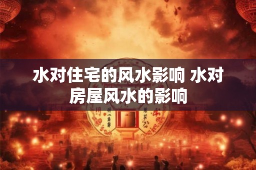 水对住宅的风水影响 水对房屋风水的影响
