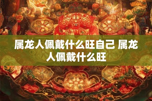 属龙人佩戴什么旺自己 属龙人佩戴什么旺