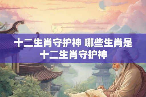 十二生肖守护神 哪些生肖是十二生肖守护神 十二生肖守护神 哪些生肖是十二生肖守护神