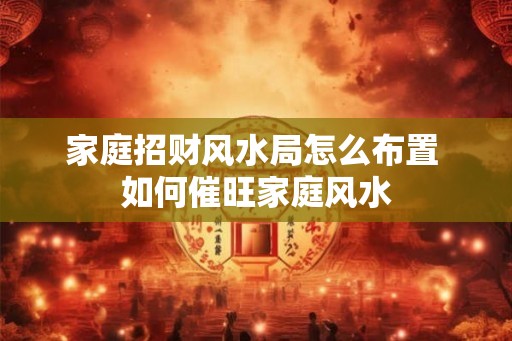 家庭招财风水局怎么布置 如何催旺家庭风水