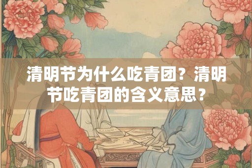 清明节为什么吃青团？清明节吃青团的含义意思？