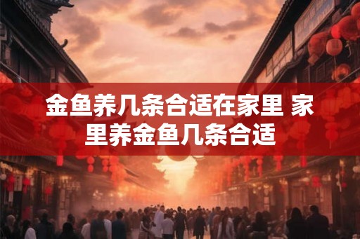 金鱼养几条合适在家里 家里养金鱼几条合适 金鱼养几条合适在家里 家里养金鱼几条合适