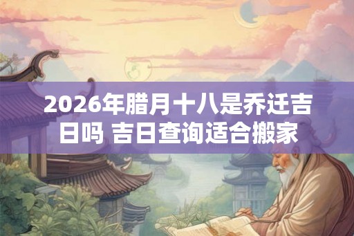 2026年腊月十八是乔迁吉日吗 吉日查询适合搬家
