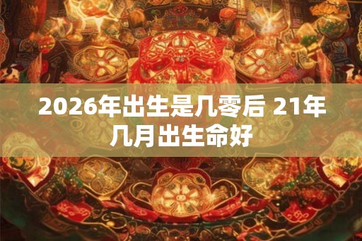 2026年出生是几零后 21年几月出生命好