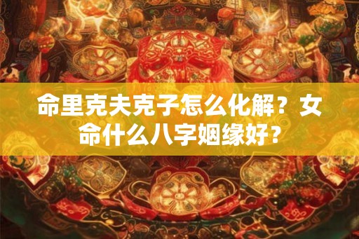 命里克夫克子怎么化解？女命什么八字姻缘好？