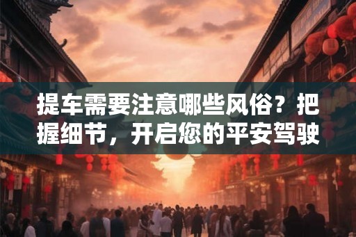 提车需要注意哪些风俗?把握细节,开启您的平安驾驶之旅! 提车需要注意哪些风俗?把握细节,开启您的平安驾驶之旅!
