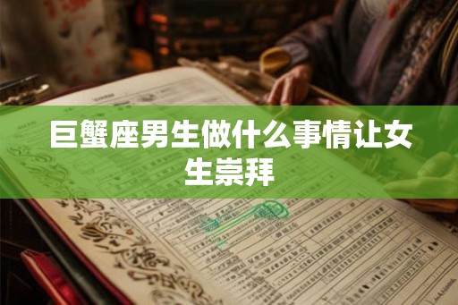 巨蟹座男生做什么事情让女生崇拜 巨蟹座男生做什么事情让女生崇拜