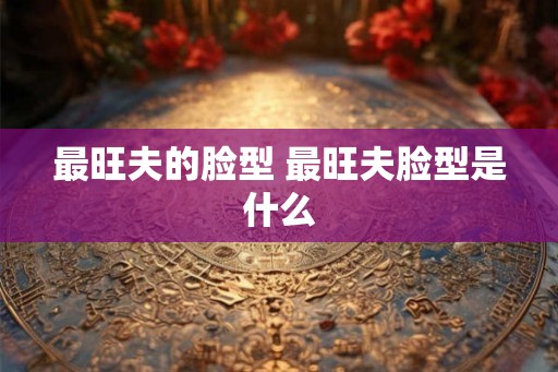最旺夫的脸型 最旺夫脸型是什么