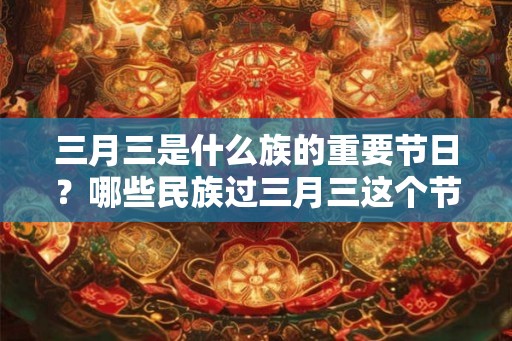三月三是什么族的重要节日?哪些民族过三月三这个节日? 三月三是什么族的重要节日?哪些民族过三月三这个节日?