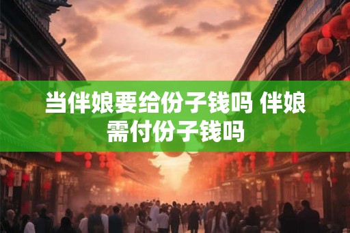当伴娘要给份子钱吗 伴娘需付份子钱吗