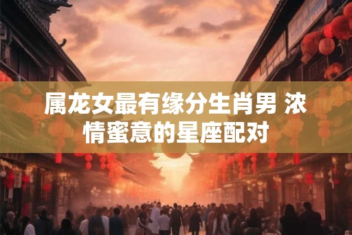 属龙女最有缘分生肖男 浓情蜜意的星座配对