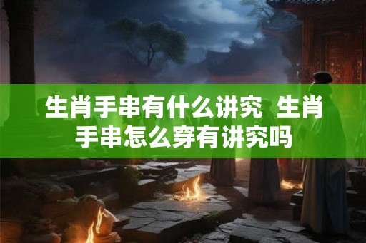 生肖手串有什么讲究  生肖手串怎么穿有讲究吗