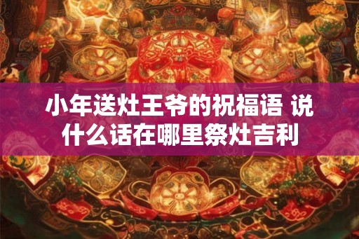 小年送灶王爷的祝福语 说什么话在哪里祭灶吉利
