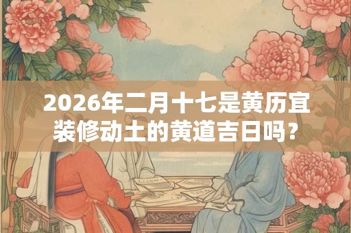 2026年二月十七是黄历宜装修动土的黄道吉日吗？