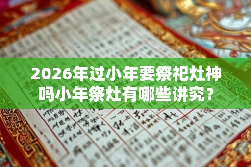 2026年过小年要祭祀灶神吗小年祭灶有哪些讲究？