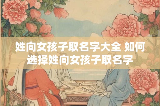 姓向女孩子取名字大全 如何选择姓向女孩子取名字 姓向女孩子取名字大全 如何选择姓向女孩子取名字