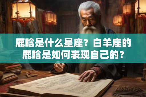 鹿晗是什么星座？白羊座的鹿晗是如何表现自己的？