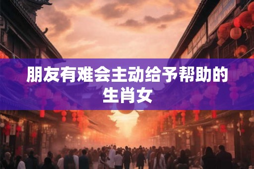 朋友有难会主动给予帮助的生肖女