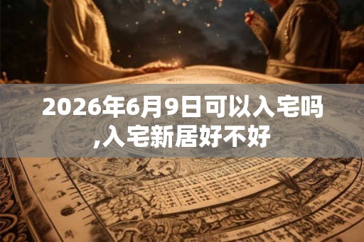 2026年6月9日可以入宅吗,入宅新居好不好