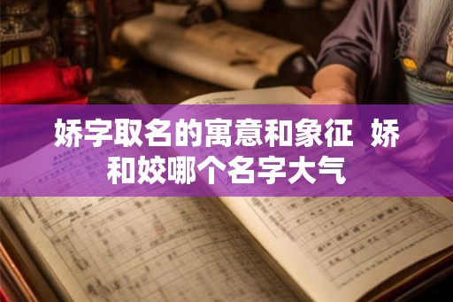 娇字取名的寓意和象征  娇和姣哪个名字大气