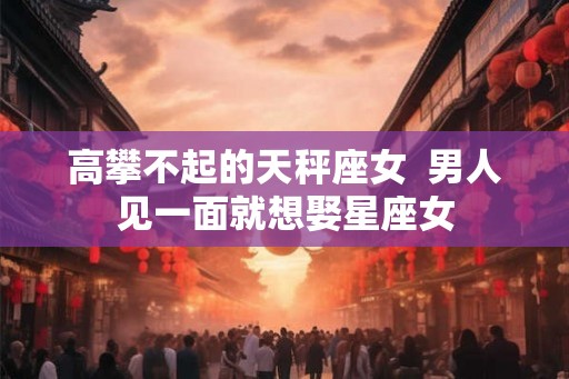 高攀不起的天秤座女  男人见一面就想娶星座女