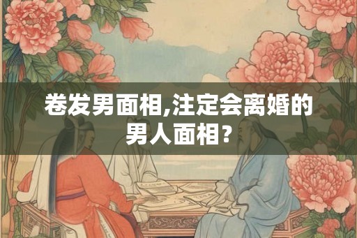 卷发男面相,注定会离婚的男人面相? 卷发男面相,注定会离婚的男人面相?