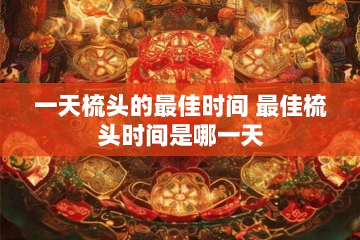 一天梳头的最佳时间 最佳梳头时间是哪一天 一天梳头的最佳时间 最佳梳头时间是哪一天