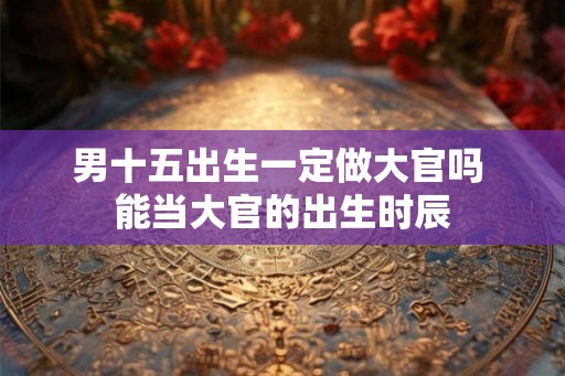 男十五出生一定做大官吗 能当大官的出生时辰