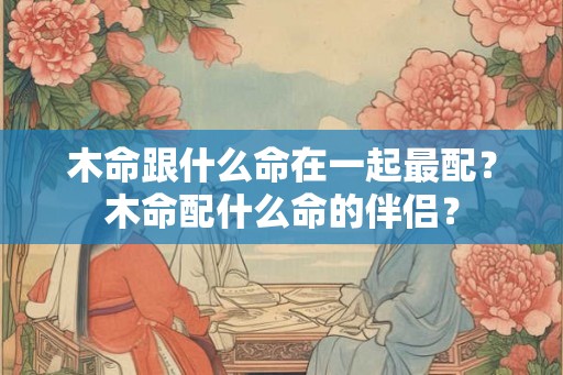 木命跟什么命在一起最配？木命配什么命的伴侣？