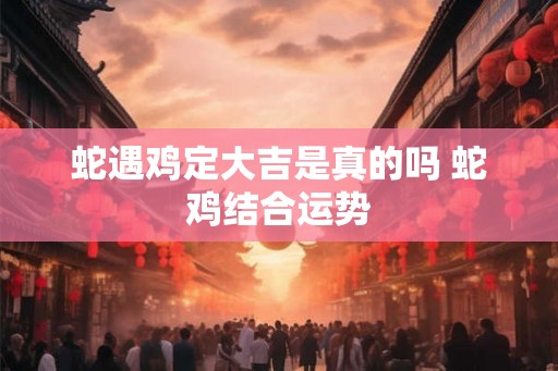 蛇遇鸡定大吉是真的吗 蛇鸡结合运势