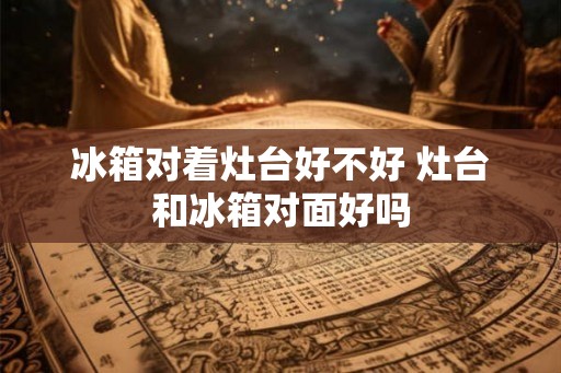 冰箱对着灶台好不好 灶台和冰箱对面好吗 冰箱对着灶台好不好 灶台和冰箱对面好吗