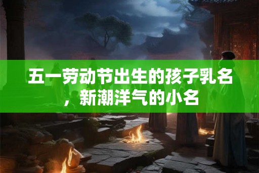 五一劳动节出生的孩子乳名,新潮洋气的小名 五一劳动节出生的孩子乳名,新潮洋气的小名