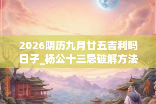 2026阴历九月廿五吉利吗日子_杨公十三忌破解方法