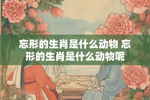 忘形的生肖是什么动物 忘形的生肖是什么动物呢 忘形的生肖是什么动物 忘形的生肖是什么动物呢