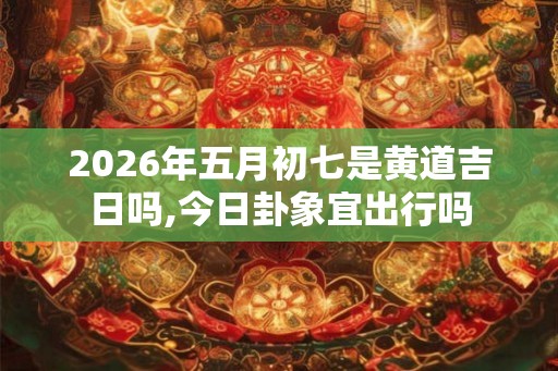 2026年五月初七是黄道吉日吗,今日卦象宜出行吗 2026年五月初七是黄道吉日吗,今日卦象宜出行吗